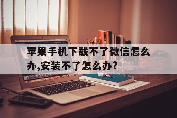 苹果手机下载不了微信怎么办,安装不了怎么办?的简单介绍