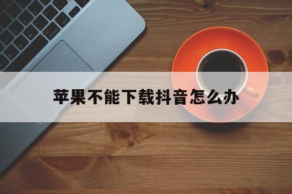 苹果不能下载抖音怎么办，苹果手机下载不了抖音app