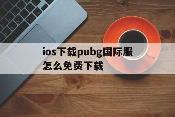 ios下载pubg国际服怎么免费下载，pubgmobile国际服下载苹果手机怎么下载