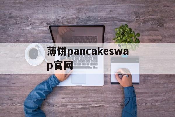 薄饼pancakeswap官网，薄饼pancakeswap官网地址