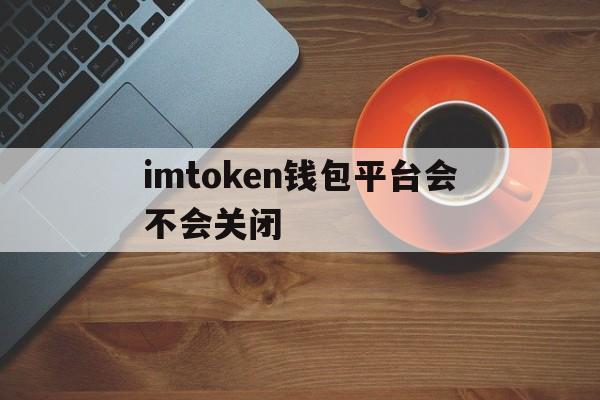 imtoken钱包平台会不会关闭，imtoken怎么trx提现人民币