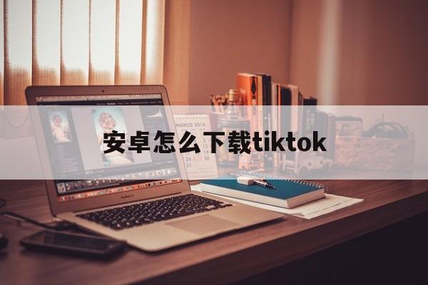 安卓怎么下载tiktok，安卓怎么下载tiktok不拔卡