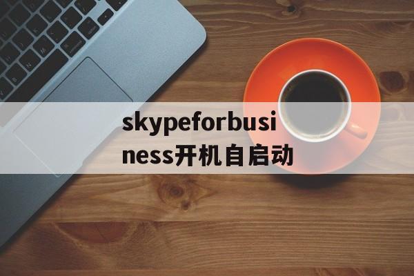 skypeforbusiness开机自启动，skype for business开机自启怎么关闭