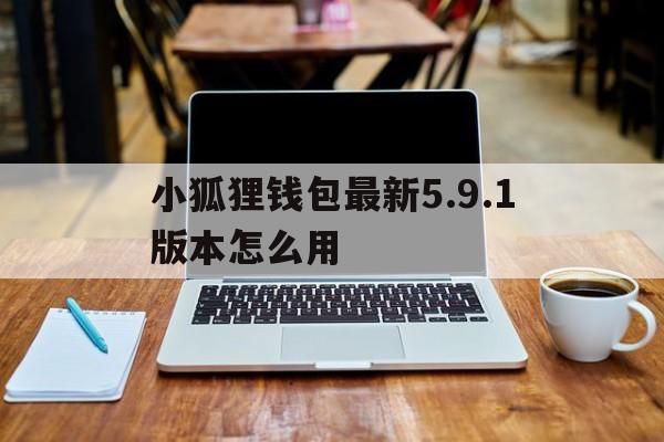 小狐狸钱包最新5.9.1版本怎么用，小狐狸钱包最新591版本怎么用啊