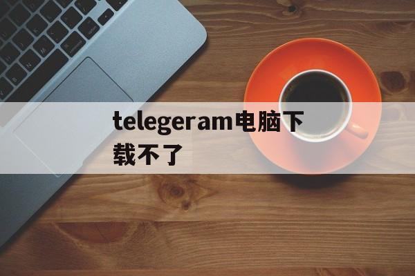 telegeram电脑下载不了，telegeram官网版下载安装