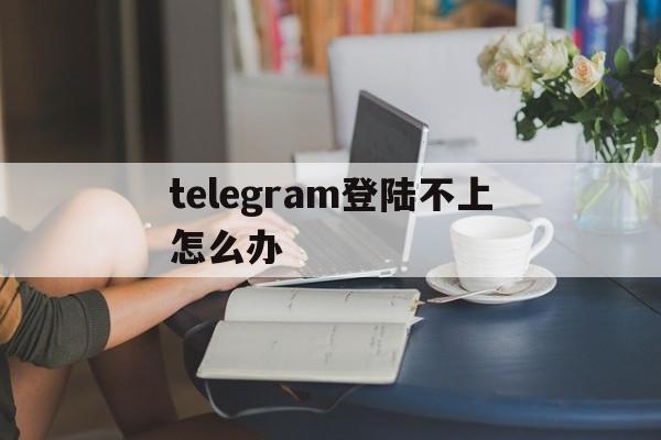 telegram登陆不上怎么办，telegram连接不上怎么回事