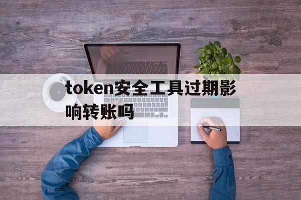 token安全工具过期影响转账吗，token安全工具过期影响转账吗怎么办