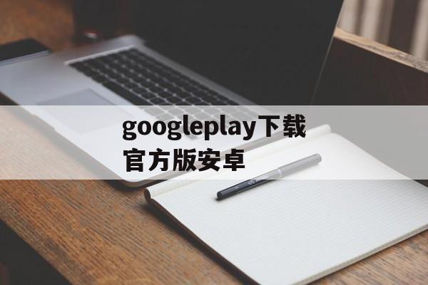 googleplay下载官方版安卓，googleplay下载最新版本下载