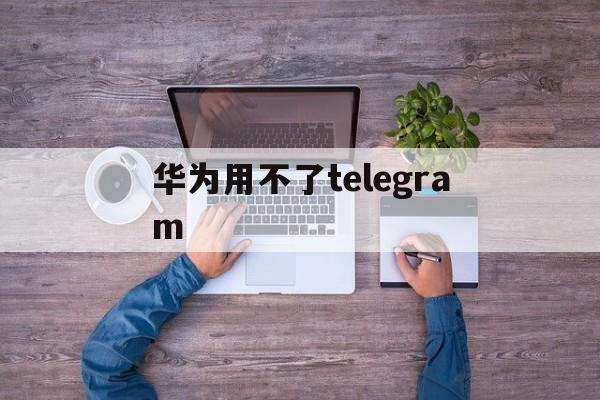 华为用不了telegram，华为用不了google play怎么办