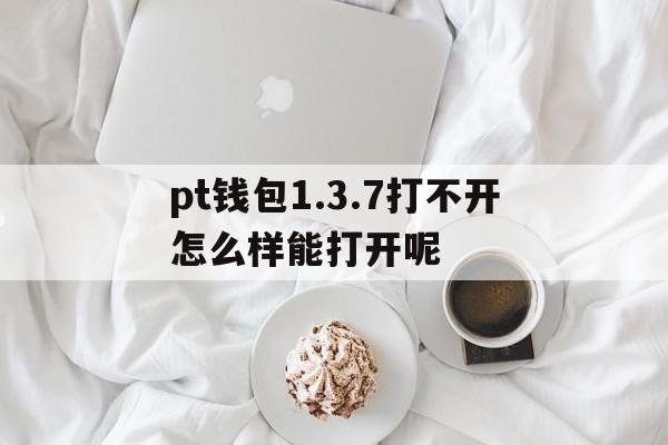 关于pt钱包1.3.7打不开怎么样能打开呢的信息