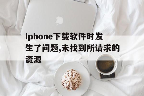 Iphone下载软件时发生了问题,未找到所请求的资源，iphone下载软件时发生了问题,未找到所请求的资源文件