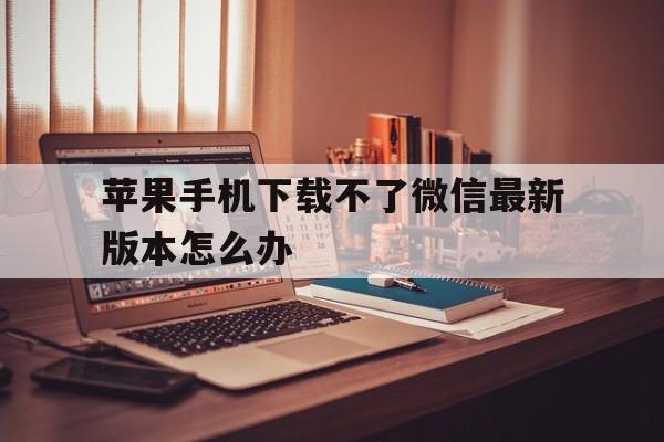 苹果手机下载不了微信最新版本怎么办，苹果手机下载不了微信最新版本怎么办呢