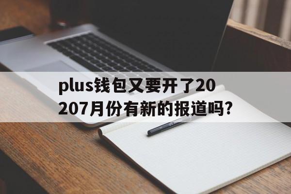 plus钱包又要开了20207月份有新的报道吗?，plus钱包又要开了20207月份有新的报道吗为什么