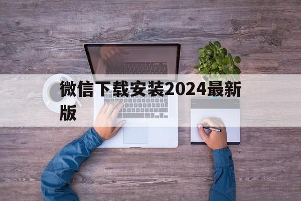 微信下载安装2024最新版，微信下载安装2024最新版分身版