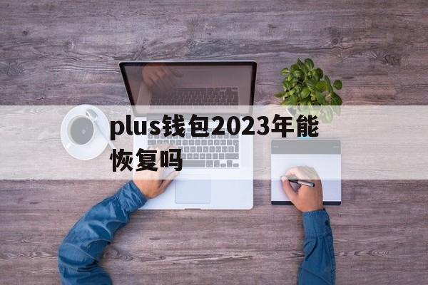 plus钱包2023年能恢复吗，plus token最新情况国家认可