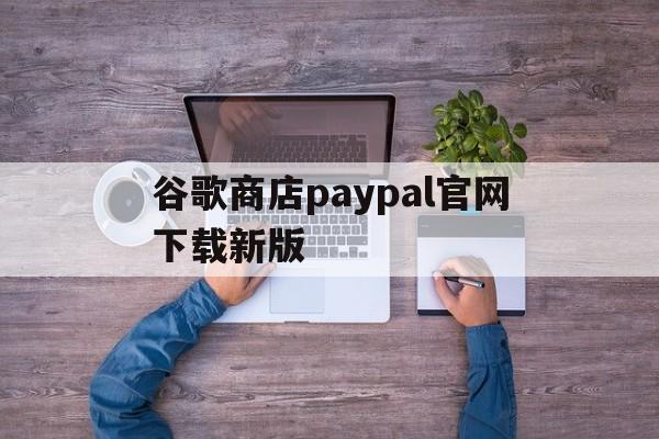 谷歌商店paypal官网下载新版，谷歌商店paypal官网下载新版安装