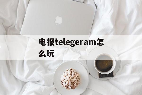 电报telegeram怎么玩，电报telegeram官网代理服务器