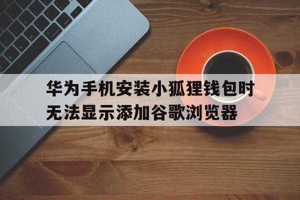 关于华为手机安装小狐狸钱包时无法显示添加谷歌浏览器的信息