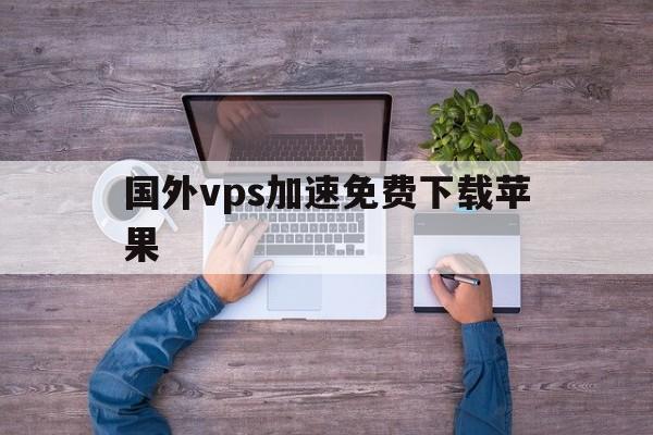 国外vps加速免费下载苹果，国外vps加速器哪个比较好用