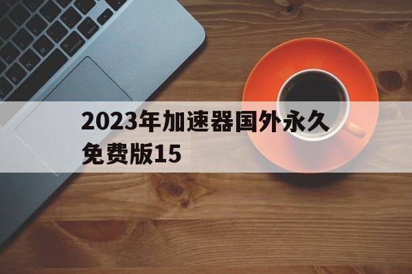 2023年加速器国外永久免费版15，2023年加速器国外永久免费版免登录