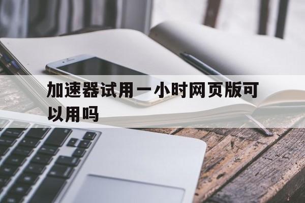 加速器试用一小时网页版可以用吗，加速器试用一小时网页版可以用吗安全吗