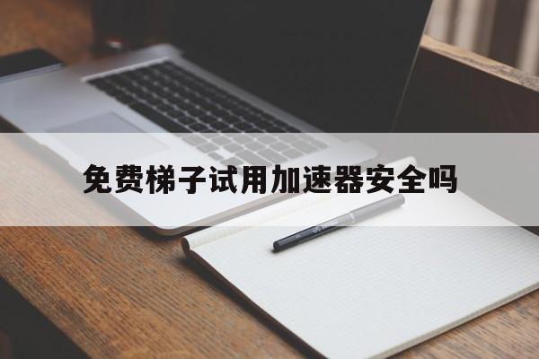 免费梯子试用加速器安全吗，有什么好用的免费梯子加速器