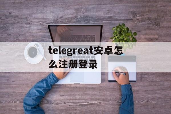telegreat安卓怎么注册登录的简单介绍