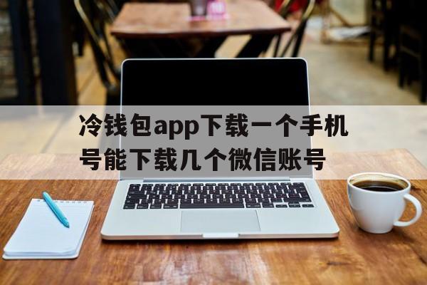 包含冷钱包app下载一个手机号能下载几个微信账号的词条