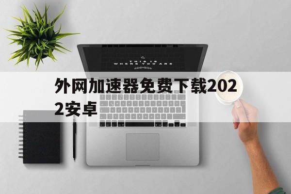 外网加速器免费下载2022安卓，外网加速器免费下载2022安卓版