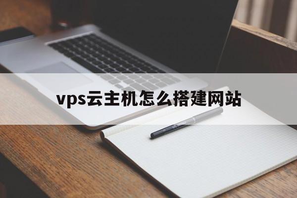 vps云主机怎么搭建网站，vps云主机怎么搭建网站教程