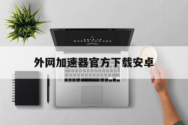 外网加速器官方下载安卓，外网加速器官方下载安卓版