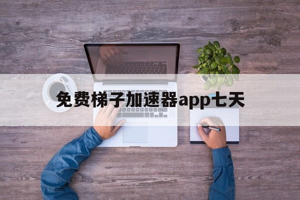 免费梯子加速器app七天，有什么好用的免费梯子加速器